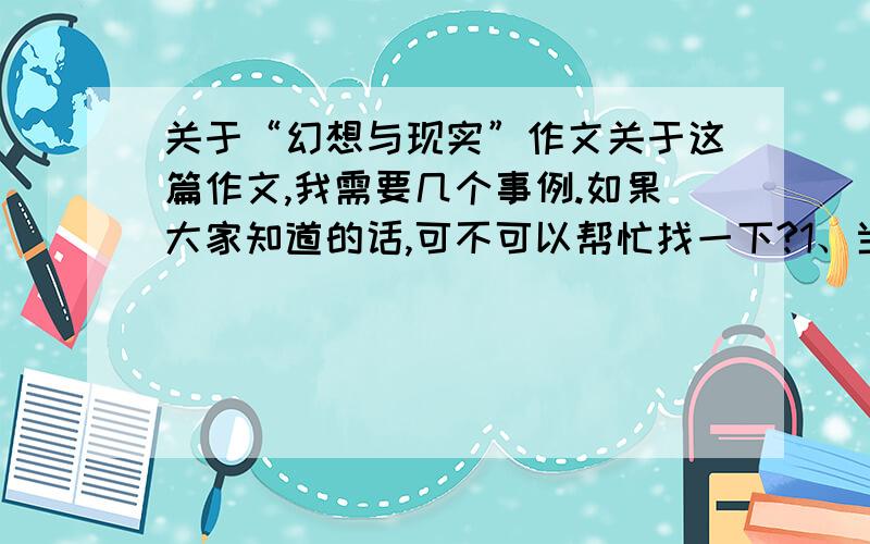 关于“幻想与现实”作文关于这篇作文,我需要几个事例.如果大家知道的话,可不可以帮忙找一下?1、当我们对现实不满的时候,我们会幻想.2、当我们对未来怀有希望的时候,我们会幻想.3、幻