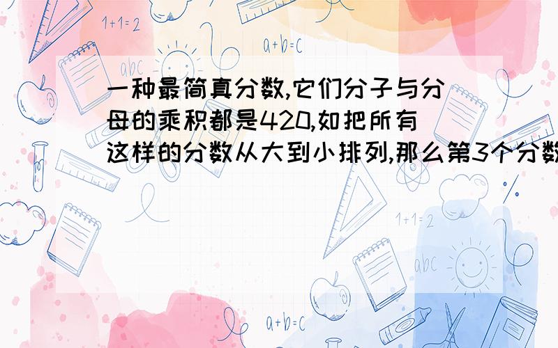 一种最简真分数,它们分子与分母的乘积都是420,如把所有这样的分数从大到小排列,那么第3个分数是几?