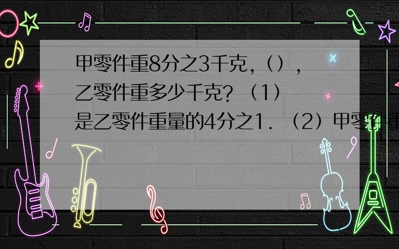 甲零件重8分之3千克,（）,乙零件重多少千克? （1） 是乙零件重量的4分之1. （2）甲零件重8分之3千克,（）,乙零件重多少千克?（1）是乙零件重量的4分之1.（2）乙零件的重量是甲零件的4分