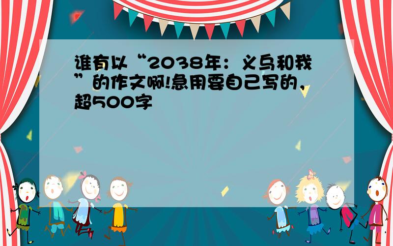 谁有以“2038年：义乌和我”的作文啊!急用要自己写的，超500字