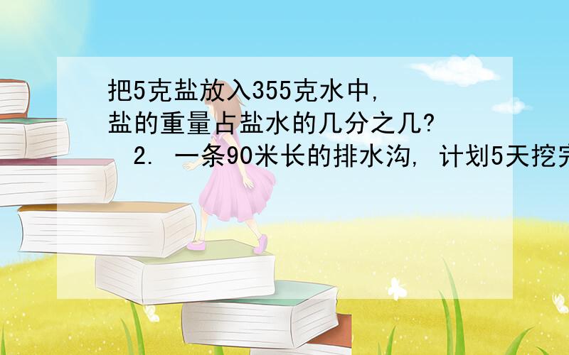 把5克盐放入355克水中, 盐的重量占盐水的几分之几? 　2. 一条90米长的排水沟, 计划5天挖完, 平均每天挖这这条沟的几分之几?平均每天挖多少米?