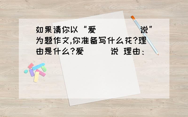 如果请你以“爱＿＿＿＿＿说”为题作文,你准备写什么花?理由是什么?爱＿＿＿说 理由：＿＿＿＿＿＿＿＿＿＿＿＿＿＿＿＿＿＿＿＿＿＿＿＿＿＿＿＿＿＿＿ 求大师讲解啊