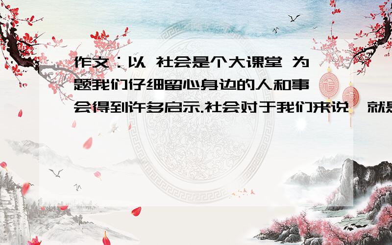 作文：以 社会是个大课堂 为题我们仔细留心身边的人和事,会得到许多启示.社会对于我们来说,就是一个开放的大课堂.请你以社会是个大课堂为题学写几个片段,不少于600字,越快越好