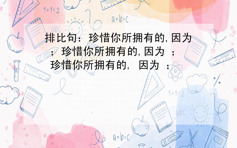 排比句：珍惜你所拥有的,因为 ；珍惜你所拥有的,因为 ； 珍惜你所拥有的, 因为 ；