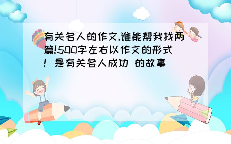 有关名人的作文,谁能帮我找两篇!500字左右以作文的形式！是有关名人成功 的故事