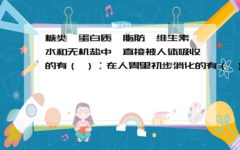 糖类,蛋白质,脂肪,维生素,水和无机盐中,直接被人体吸收的有（ ）；在人胃里初步消化的有（ ）,有利