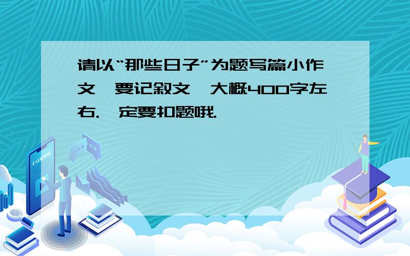 请以“那些日子”为题写篇小作文,要记叙文,大概400字左右.一定要扣题哦.