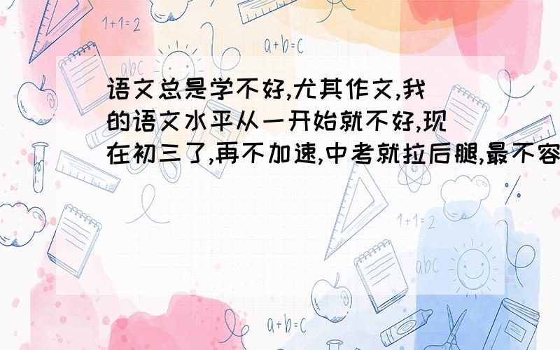 语文总是学不好,尤其作文,我的语文水平从一开始就不好,现在初三了,再不加速,中考就拉后腿,最不容乐观的是,这次被迫还报了全国语文能力知识竞赛.且身体素质特差,