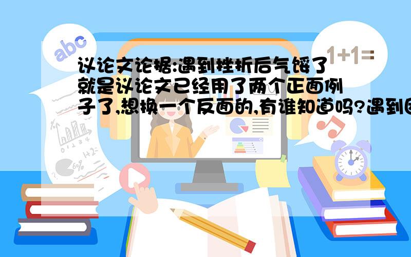 议论文论据:遇到挫折后气馁了就是议论文已经用了两个正面例子了,想换一个反面的,有谁知道吗?遇到困难、挫折以后就气馁了.或者没有注意观察身边的事物而错过了成功的机会...