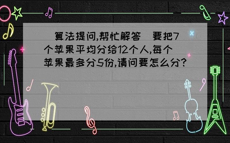 (算法提问,帮忙解答)要把7个苹果平均分给12个人,每个苹果最多分5份,请问要怎么分?