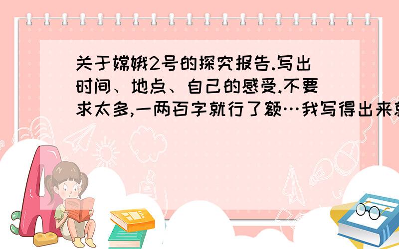 关于嫦娥2号的探究报告.写出时间、地点、自己的感受.不要求太多,一两百字就行了额…我写得出来就不会提问了