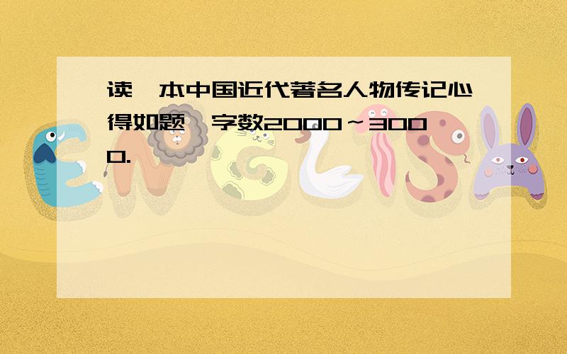 读一本中国近代著名人物传记心得如题,字数2000～3000.