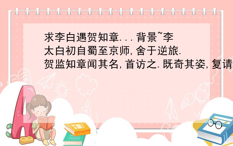 求李白遇贺知章...背景~李太白初自蜀至京师,舍于逆旅.贺监知章闻其名,首访之.既奇其姿,复请所为文.出《蜀道难》以示之.读未竟,称叹者数四,号为‘谪仙’,解金龟换酒,与倾尽醉.这段文言文