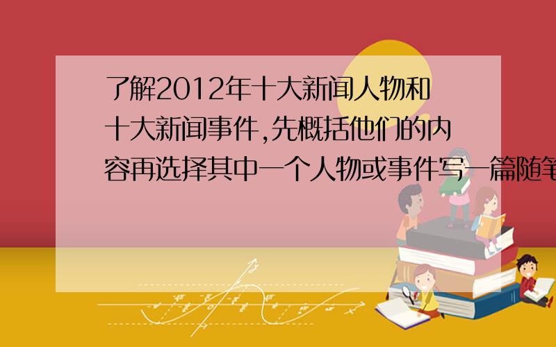 了解2012年十大新闻人物和十大新闻事件,先概括他们的内容再选择其中一个人物或事件写一篇随笔体会.作文