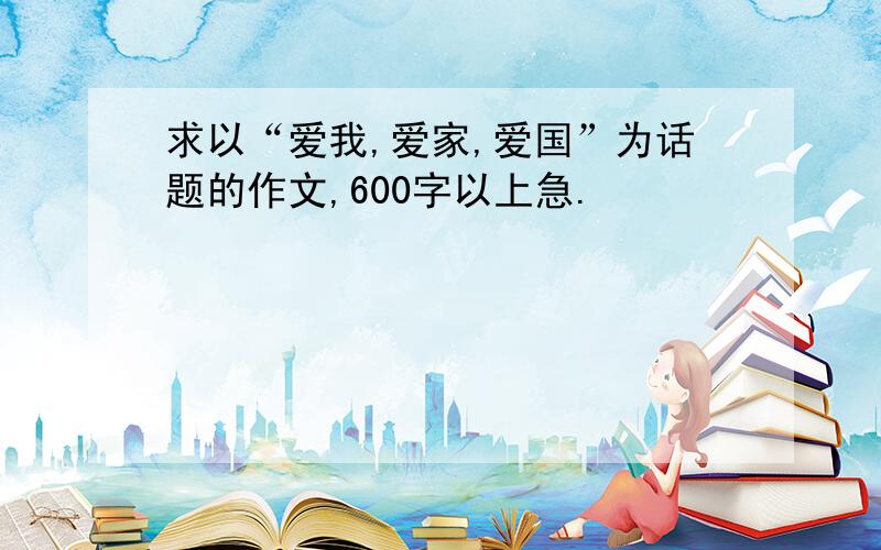 求以“爱我,爱家,爱国”为话题的作文,600字以上急.