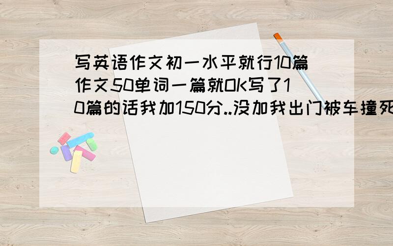 写英语作文初一水平就行10篇作文50单词一篇就OK写了10篇的话我加150分..没加我出门被车撞死 初一的落智作文就行.不写的和骂人的麻烦你口下留德...谁写的多就给谁!