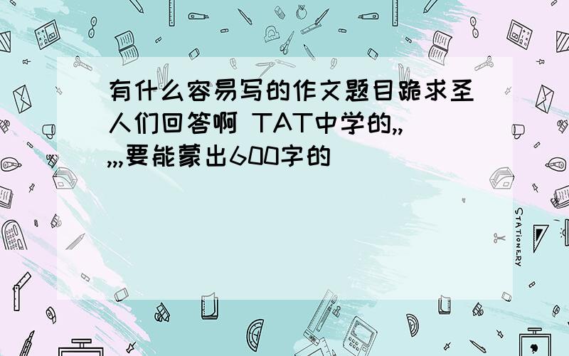 有什么容易写的作文题目跪求圣人们回答啊 TAT中学的,,,,,要能蒙出600字的