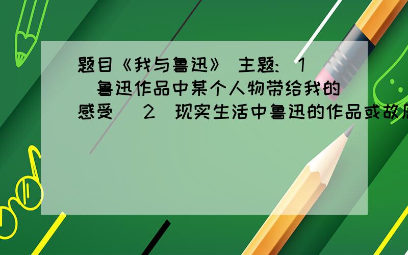 题目《我与鲁迅》 主题:(1)鲁迅作品中某个人物带给我的感受 (2)现实生活中鲁迅的作品或故居的感受主题任选,其中一个,文体：散文 字数：800~2000快 急用