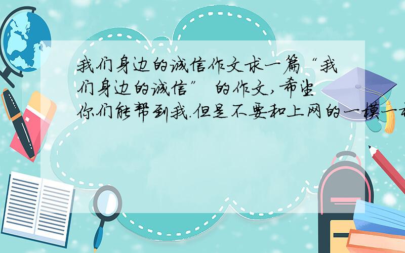 我们身边的诚信作文求一篇“我们身边的诚信” 的作文,希望你们能帮到我.但是不要和上网的一模一样~