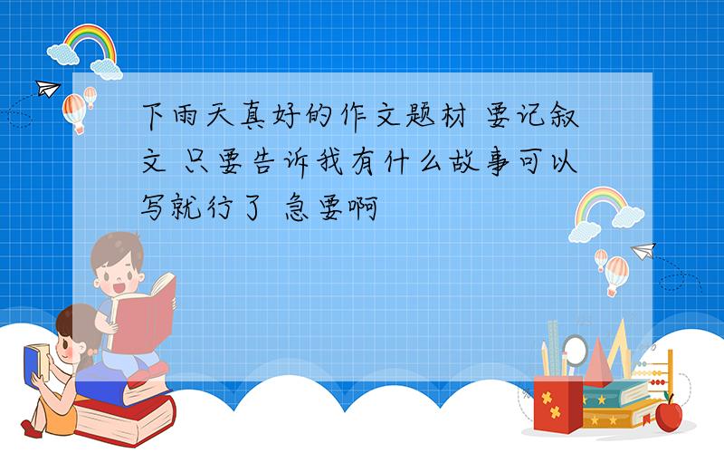 下雨天真好的作文题材 要记叙文 只要告诉我有什么故事可以写就行了 急要啊