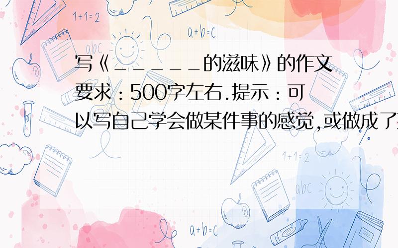 写《_____的滋味》的作文要求：500字左右.提示：可以写自己学会做某件事的感觉,或做成了某件事.（不一定要按提示写）