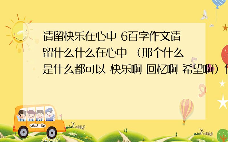 请留快乐在心中 6百字作文请留什么什么在心中 （那个什么是什么都可以 快乐啊 回忆啊 希望啊）什么什么的