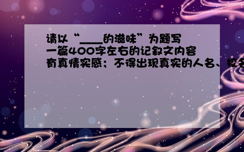 请以“____的滋味”为题写一篇400字左右的记叙文内容有真情实感；不得出现真实的人名、校名.