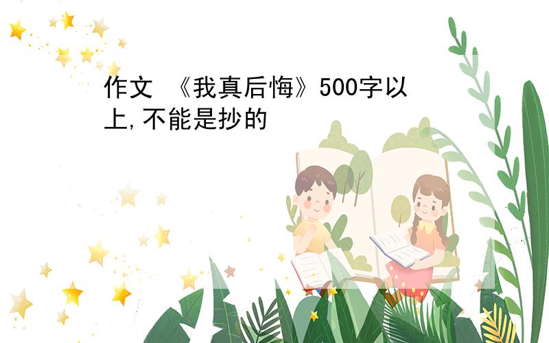 作文 《我真后悔》500字以上,不能是抄的