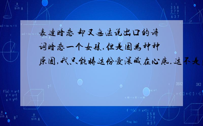 表达暗恋 却又无法说出口的诗词暗恋一个女孩,但是因为种种原因,我只能将这份爱深藏在心底.这不是勇气不勇气的问题,是有很多现实的因素.希望来一些诗词,表达这种无奈的情感,最好能透