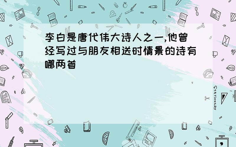 李白是唐代伟大诗人之一,他曾经写过与朋友相送时情景的诗有哪两首