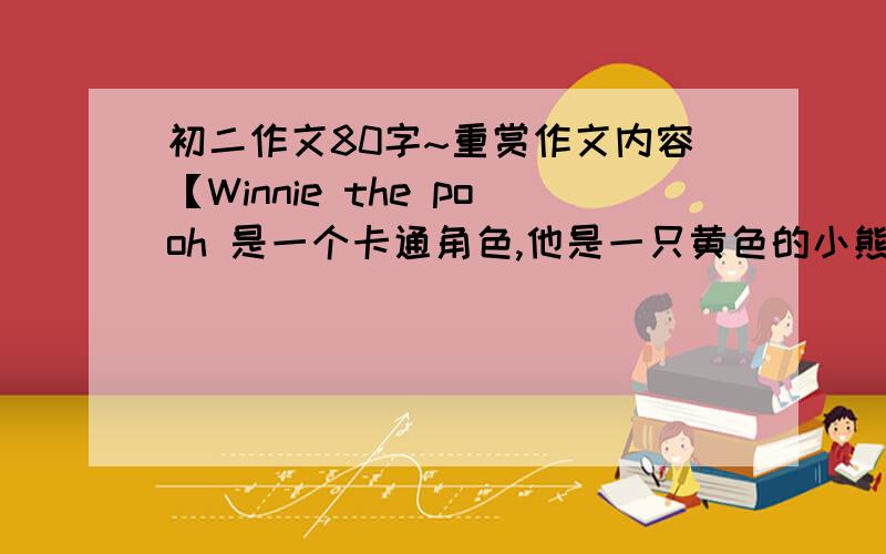 初二作文80字~重赏作文内容【Winnie the pooh 是一个卡通角色,他是一只黄色的小熊,他的肚子很大,穿着红色T-shirt,走路很慢,喜欢吃蜂蜜,他有许多的好朋友,老虎小猪等.