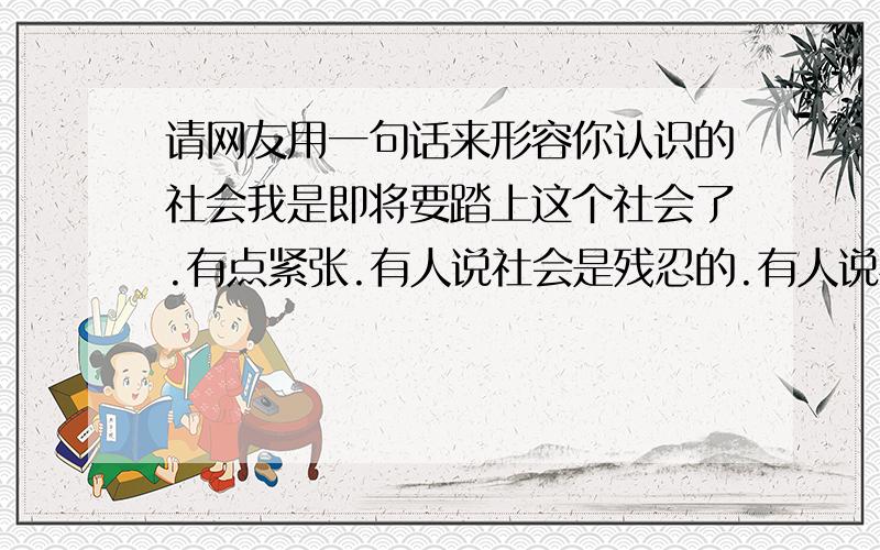 请网友用一句话来形容你认识的社会我是即将要踏上这个社会了.有点紧张.有人说社会是残忍的.有人说社会是不公平的.我相信我自己一定可以.困难你来吧.艰辛你来吧.社会你邀请我加入你吧