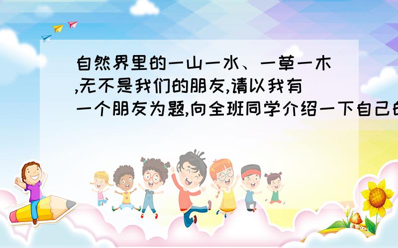 自然界里的一山一水、一草一木,无不是我们的朋友,请以我有一个朋友为题,向全班同学介绍一下自己的一两个自然界的朋友,并说说以它为友的原因 （200字左右）