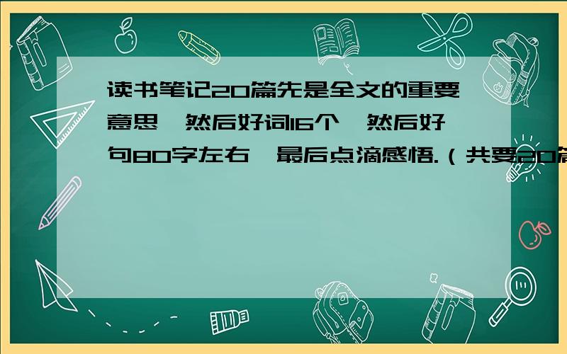 读书笔记20篇先是全文的重要意思,然后好词16个,然后好句80字左右,最后点滴感悟.（共要20篇,发废话的滚.）1小时内发来!快点!