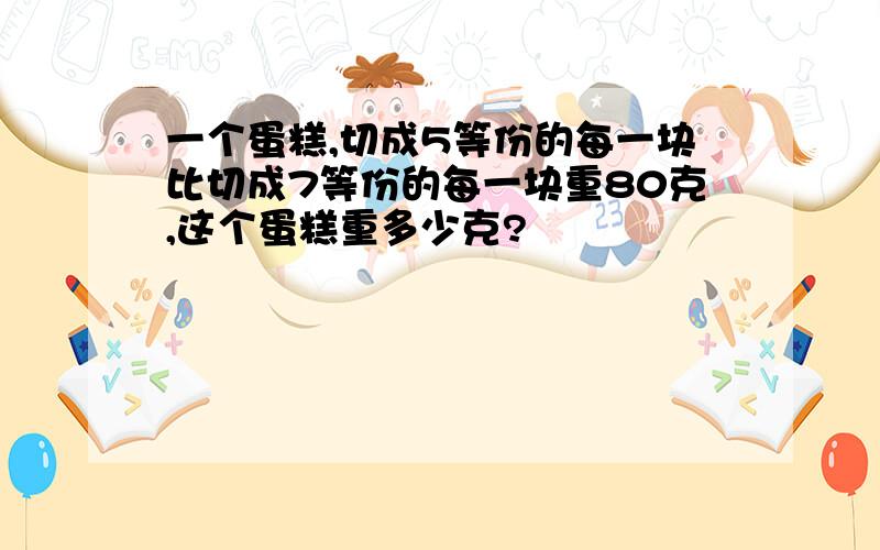 一个蛋糕,切成5等份的每一块比切成7等份的每一块重80克,这个蛋糕重多少克?