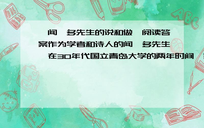 《闻一多先生的说和做》阅读答案作为学者和诗人的闻一多先生,在30年代国立青岛大学的两年时间,我对他是有着深刻印象的.那时候,他已经诗兴不作而研究志趣正浓.他正向古代典籍钻探,有