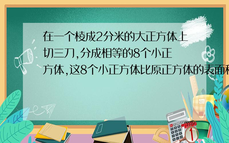 在一个棱成2分米的大正方体上切三刀,分成相等的8个小正 方体,这8个小正方体比原正方体的表面积在一个棱成2分米的大正方体上切三刀（如右图）,分成相等的8个小正方体,这8个小正方体比