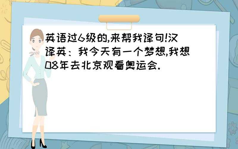 英语过6级的,来帮我译句!汉译英：我今天有一个梦想,我想08年去北京观看奥运会.