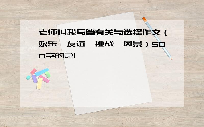 老师叫我写篇有关与选择作文（欢乐,友谊,挑战,风景）500字的急!