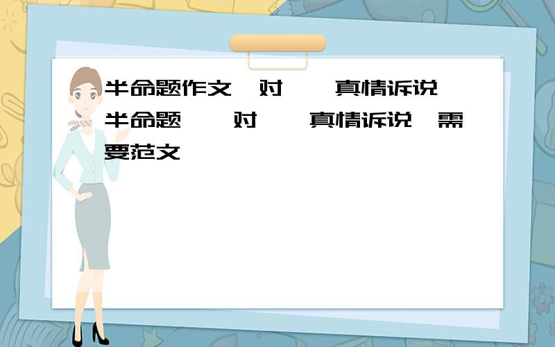 半命题作文《对……真情诉说》半命题,《对……真情诉说》需要范文