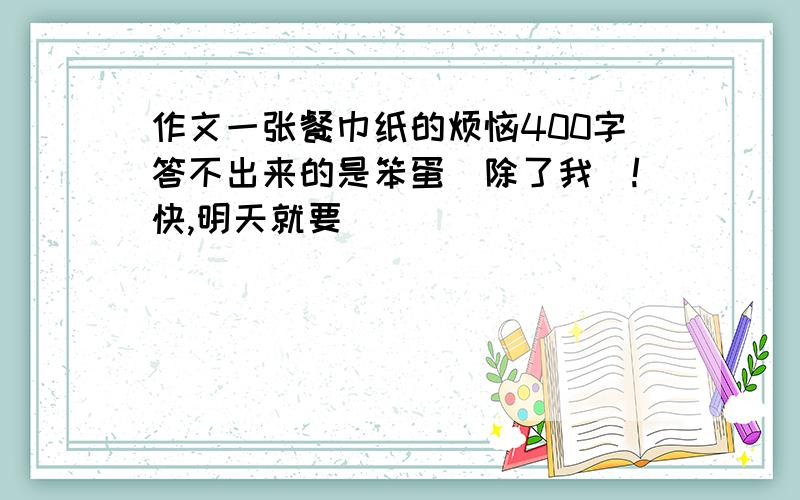 作文一张餐巾纸的烦恼400字答不出来的是笨蛋（除了我）!快,明天就要