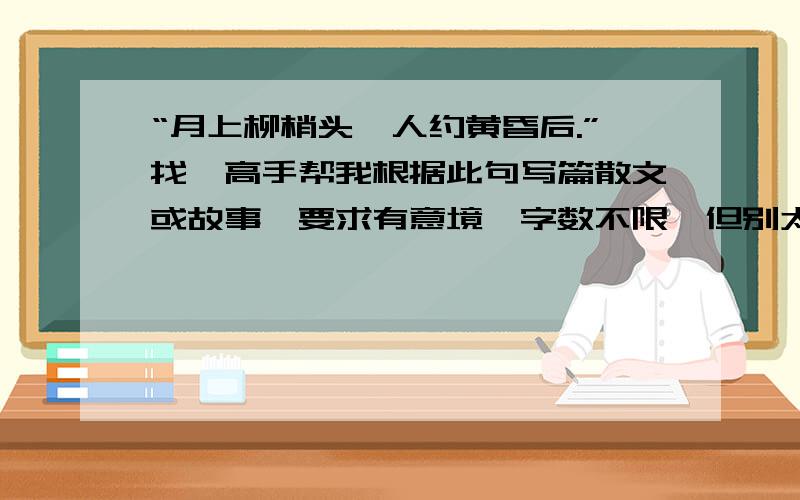 “月上柳梢头,人约黄昏后.”找一高手帮我根据此句写篇散文或故事,要求有意境,字数不限,但别太少了