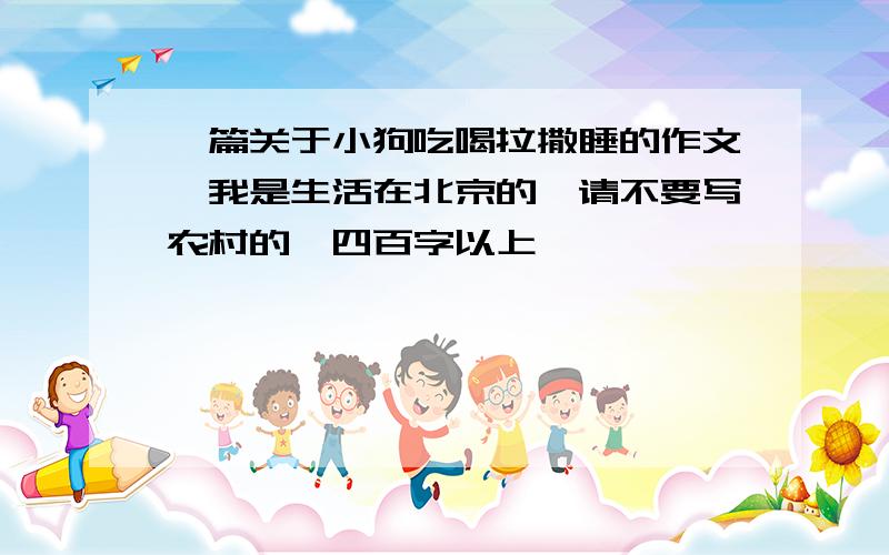 一篇关于小狗吃喝拉撒睡的作文,我是生活在北京的,请不要写农村的,四百字以上