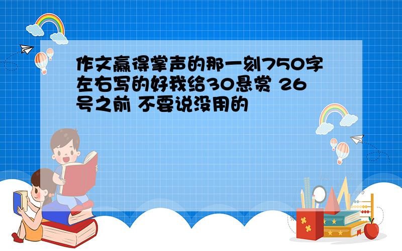 作文赢得掌声的那一刻750字左右写的好我给30悬赏 26号之前 不要说没用的