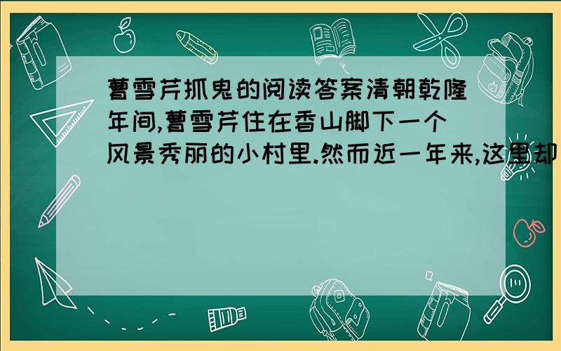 曹雪芹抓鬼的阅读答案清朝乾隆年间,曹雪芹住在香山脚下一个风景秀丽的小村里.然而近一年来,这里却一派荒芜萧索的景象.因为传说这儿闹鬼.每日清晨,那鬼驾着一朵云飞向山顶；日落黄昏,