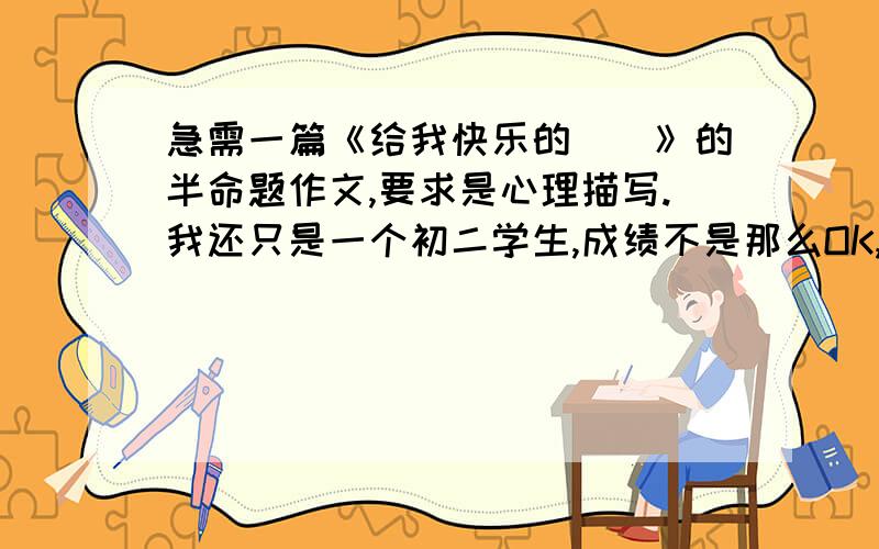 急需一篇《给我快乐的＿＿》的半命题作文,要求是心理描写.我还只是一个初二学生,成绩不是那么OK,所以不要发那些太具有文采的,我怕老师发现,我要作文 不要建议,