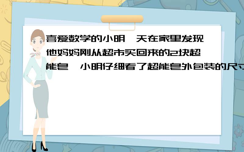 喜爱数学的小明一天在家里发现他妈妈刚从超市买回来的2块超能皂,小明仔细看了超能皂外包装的尺寸说明,每块的尺寸均是：长（a）、宽（b）、高（c）分别是16、6、3cm,他想起老师讲过关于