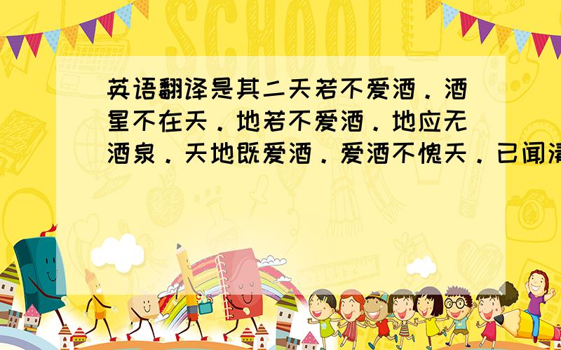 英语翻译是其二天若不爱酒。酒星不在天。地若不爱酒。地应无酒泉。天地既爱酒。爱酒不愧天。已闻清比圣。复道浊如贤。贤圣既已饮。何必求神仙。三杯通大道。一斗合自然。但得酒中