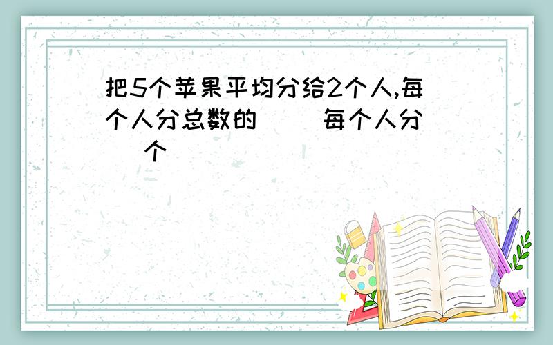 把5个苹果平均分给2个人,每个人分总数的（ ）每个人分（ ）个