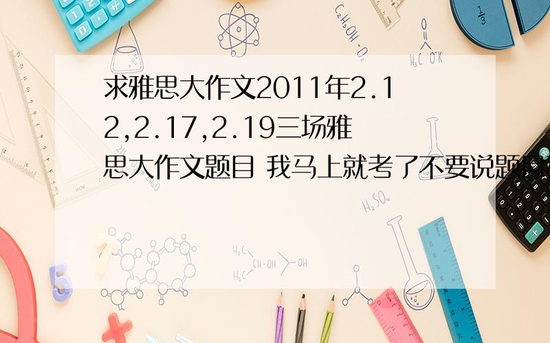 求雅思大作文2011年2.12,2.17,2.19三场雅思大作文题目 我马上就考了不要说题目种类 我要具体题目 越具体越好 最好是大作文原题